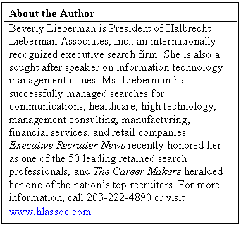 Text Box: About the Author
Beverly Lieberman is President of Halbrecht Lieberman Associates, Inc., an internationally recognized executive search firm. She is also a sought after speaker on information technology management issues. Ms. Lieberman has successfully managed searches for communications, healthcare, high technology, management consulting, manufacturing, financial services, and retail companies. Executive Recruiter News recently honored her as one of the 50 leading retained search professionals, and The Career Makers heralded her one of the nation’s top recruiters. For more information, call 203-222-4890 or visit www.hlassoc.com.
